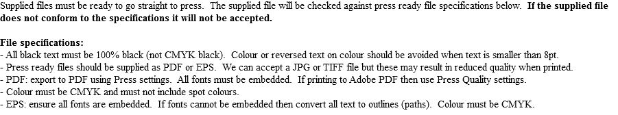 Supplied files must be ready to go straight to press. The supplied file will be checked against press ready file specifications below. If the supplied file does not conform to the specifications it will not be accepted. File specifications:
- All black text must be 100% black (not CMYK black). Colour or reversed text on colour should be avoided when text is smaller than 8pt.
- Press ready files should be supplied as PDF or EPS. We can accept a JPG or TIFF file but these may result in reduced quality when printed.
- PDF: export to PDF using Press settings. All fonts must be embedded. If printing to Adobe PDF then use Press Quality settings.
- Colour must be CMYK and must not include spot colours.
- EPS: ensure all fonts are embedded. If fonts cannot be embedded then convert all text to outlines (paths). Colour must be CMYK.